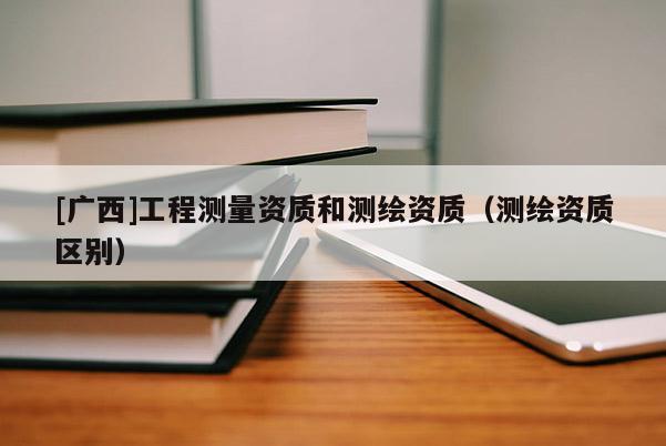 [廣西]工程測量資質(zhì)和測繪資質(zhì)（測繪資質(zhì)區(qū)別）