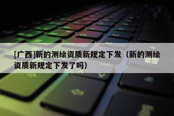 [廣西]新的測繪資質(zhì)新規(guī)定下發(fā)（新的測繪資質(zhì)新規(guī)定下發(fā)了嗎）