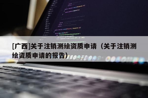 [廣西]關(guān)于注銷測繪資質(zhì)申請（關(guān)于注銷測繪資質(zhì)申請的報告）