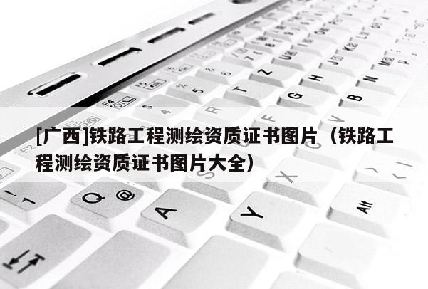 [廣西]鐵路工程測繪資質(zhì)證書圖片（鐵路工程測繪資質(zhì)證書圖片大全）