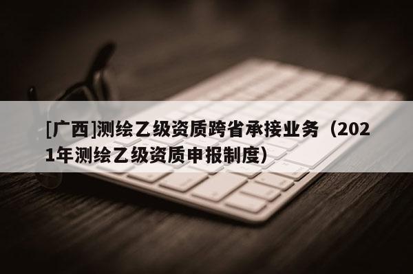 [廣西]測繪乙級資質(zhì)跨省承接業(yè)務(wù)（2021年測繪乙級資質(zhì)申報制度）