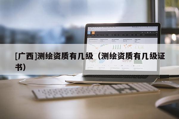 [廣西]測(cè)繪資質(zhì)有幾級(jí)（測(cè)繪資質(zhì)有幾級(jí)證書）