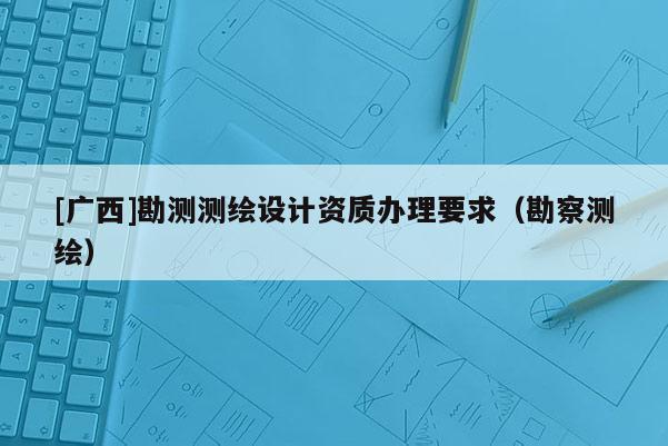 [廣西]勘測(cè)測(cè)繪設(shè)計(jì)資質(zhì)辦理要求（勘察測(cè)繪）