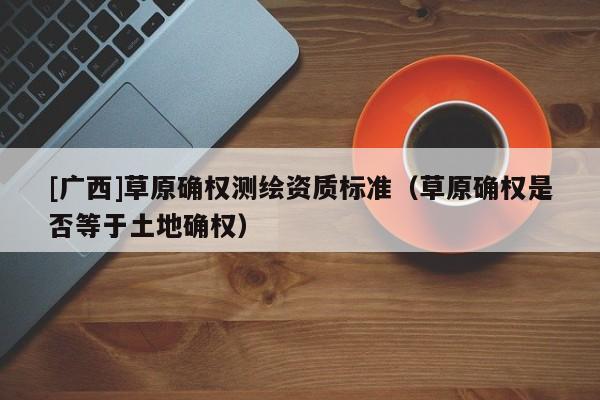 [廣西]草原確權(quán)測繪資質(zhì)標(biāo)準(zhǔn)（草原確權(quán)是否等于土地確權(quán)）