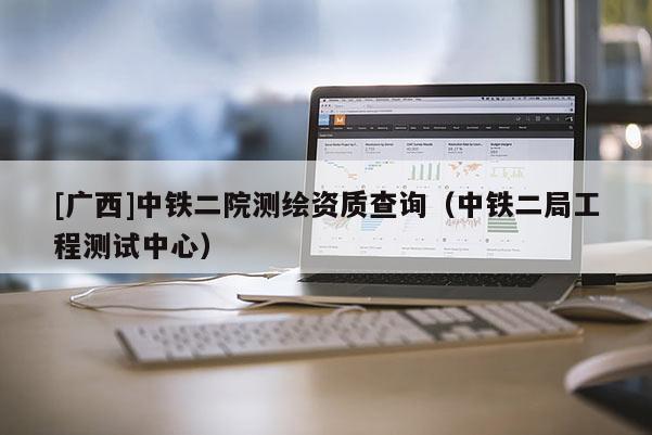 [廣西]中鐵二院測繪資質(zhì)查詢（中鐵二局工程測試中心）