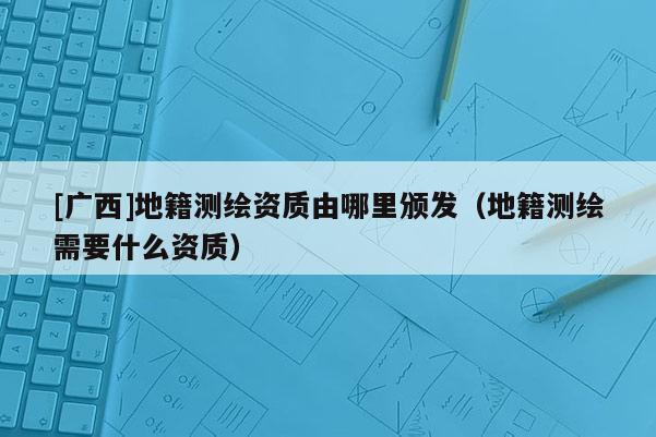 [廣西]地籍測(cè)繪資質(zhì)由哪里頒發(fā)（地籍測(cè)繪需要什么資質(zhì)）