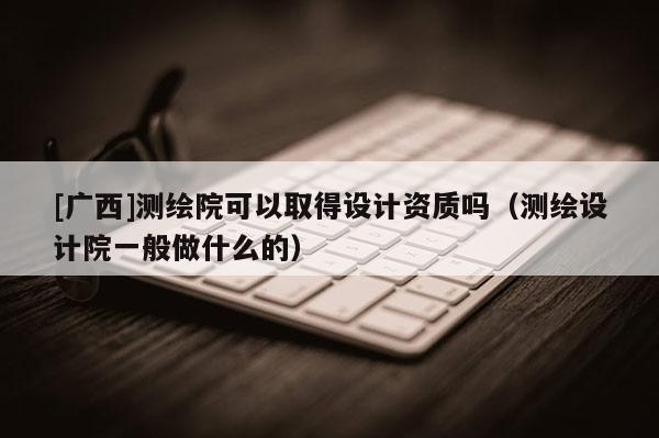 [廣西]測繪院可以取得設(shè)計資質(zhì)嗎（測繪設(shè)計院一般做什么的）