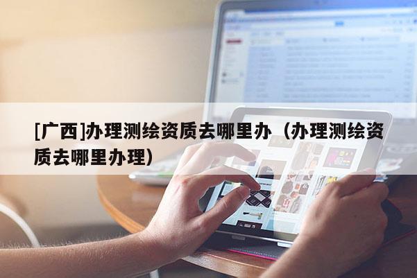 [廣西]辦理測繪資質(zhì)去哪里辦（辦理測繪資質(zhì)去哪里辦理）