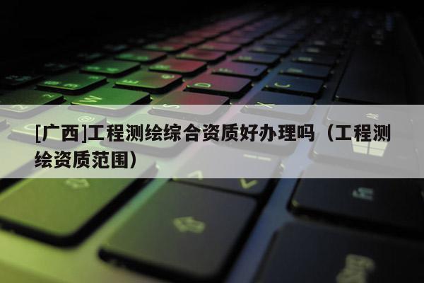[廣西]工程測(cè)繪綜合資質(zhì)好辦理嗎（工程測(cè)繪資質(zhì)范圍）