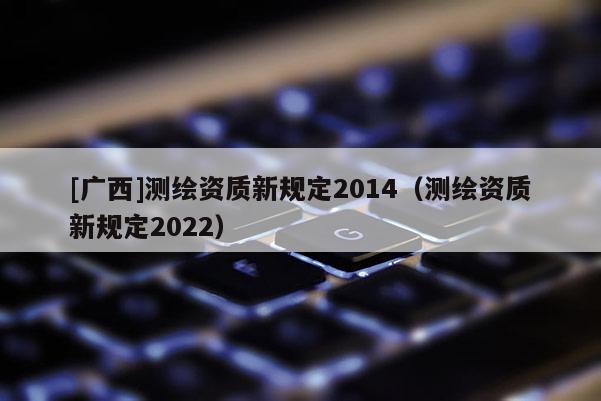 [廣西]測(cè)繪資質(zhì)新規(guī)定2014（測(cè)繪資質(zhì)新規(guī)定2022）