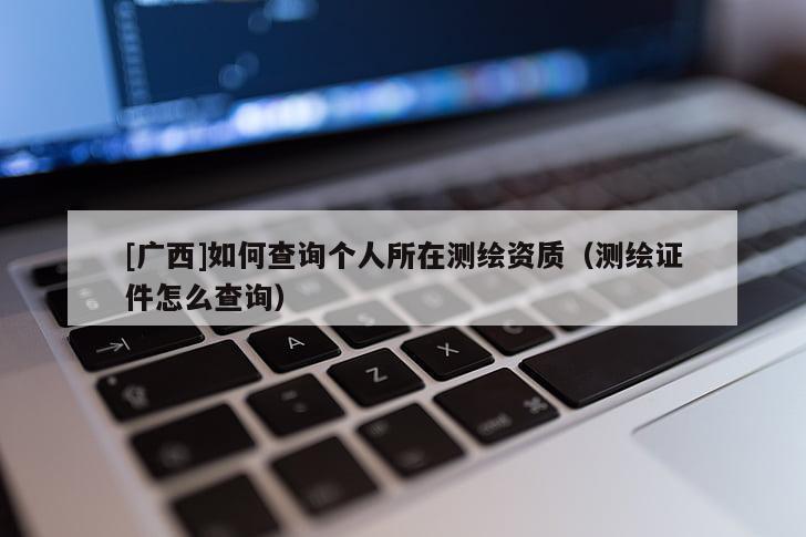 [廣西]如何查詢個(gè)人所在測(cè)繪資質(zhì)（測(cè)繪證件怎么查詢）