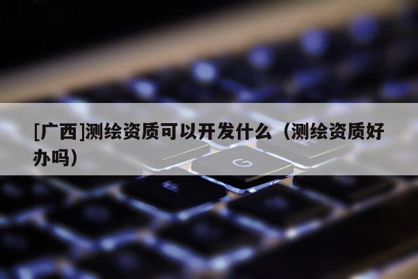 [廣西]測(cè)繪資質(zhì)可以開(kāi)發(fā)什么（測(cè)繪資質(zhì)好辦嗎）