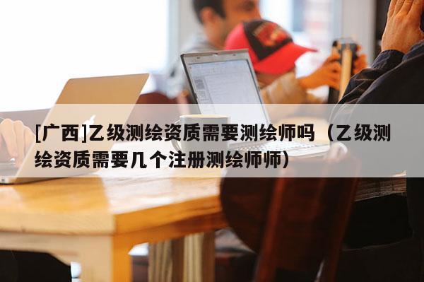 [廣西]乙級測繪資質(zhì)需要測繪師嗎（乙級測繪資質(zhì)需要幾個注冊測繪師師）
