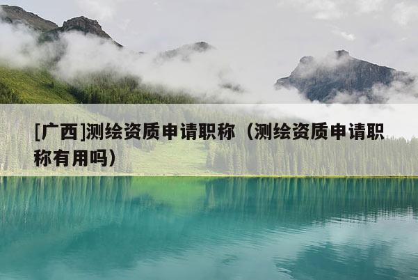 [廣西]測繪資質(zhì)申請職稱（測繪資質(zhì)申請職稱有用嗎）
