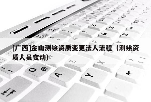 [廣西]金山測繪資質(zhì)變更法人流程（測繪資質(zhì)人員變動）