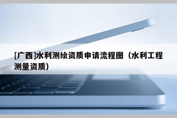 [廣西]水利測(cè)繪資質(zhì)申請(qǐng)流程圖（水利工程測(cè)量資質(zhì)）