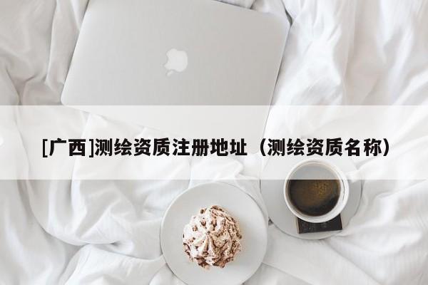 [廣西]測繪資質(zhì)注冊地址（測繪資質(zhì)名稱）