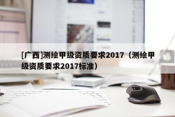 [廣西]測繪甲級資質要求2017（測繪甲級資質要求2017標準）