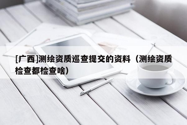 [廣西]測(cè)繪資質(zhì)巡查提交的資料（測(cè)繪資質(zhì)檢查都檢查啥）