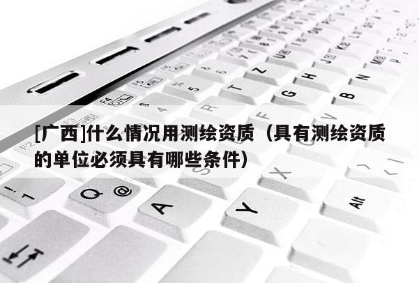 [廣西]什么情況用測(cè)繪資質(zhì)（具有測(cè)繪資質(zhì)的單位必須具有哪些條件）