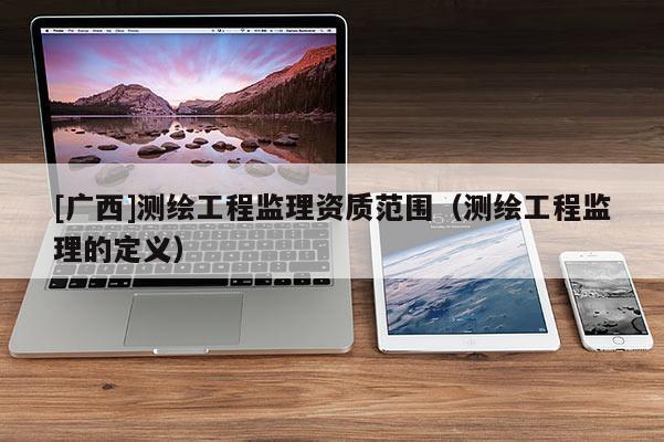 [廣西]測繪工程監(jiān)理資質(zhì)范圍（測繪工程監(jiān)理的定義）