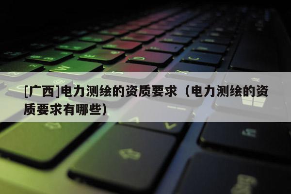 [廣西]電力測繪的資質(zhì)要求（電力測繪的資質(zhì)要求有哪些）