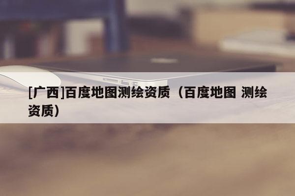 [廣西]百度地圖測繪資質（百度地圖 測繪資質）