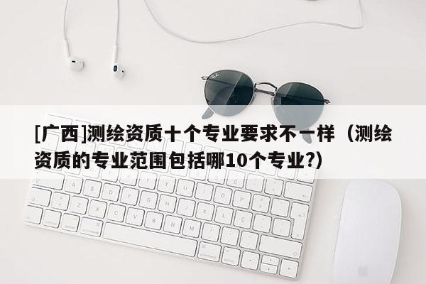 [廣西]測繪資質(zhì)十個專業(yè)要求不一樣（測繪資質(zhì)的專業(yè)范圍包括哪10個專業(yè)?）