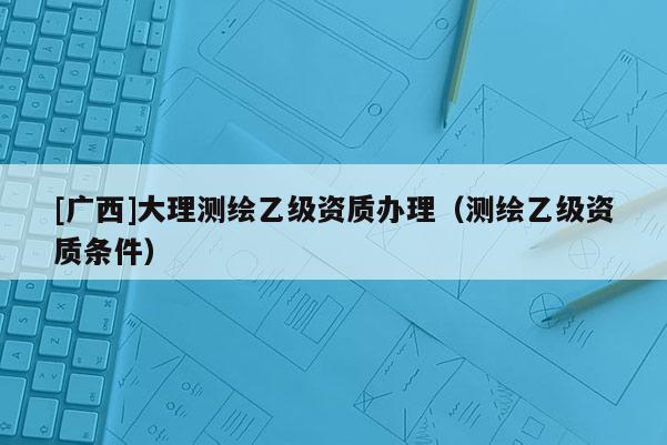[廣西]大理測繪乙級資質(zhì)辦理（測繪乙級資質(zhì)條件）