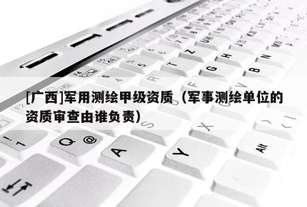 [廣西]軍用測繪甲級資質(zhì)（軍事測繪單位的資質(zhì)審查由誰負(fù)責(zé)）