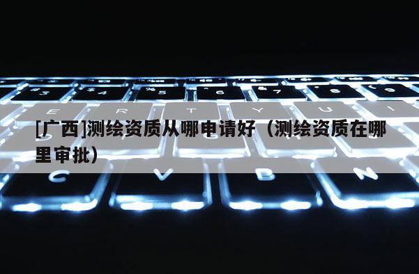[廣西]測繪資質(zhì)從哪申請好（測繪資質(zhì)在哪里審批）