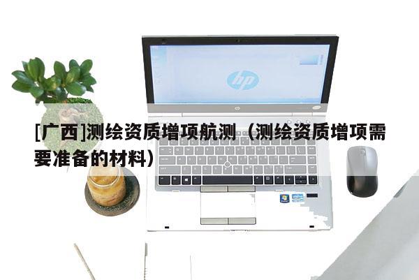 [廣西]測(cè)繪資質(zhì)增項(xiàng)航測(cè)（測(cè)繪資質(zhì)增項(xiàng)需要準(zhǔn)備的材料）