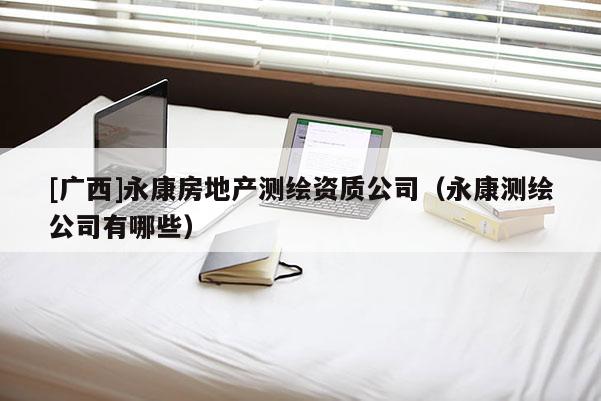 [廣西]永康房地產(chǎn)測繪資質(zhì)公司（永康測繪公司有哪些）