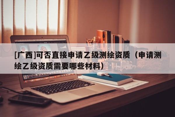 [廣西]可否直接申請(qǐng)乙級(jí)測(cè)繪資質(zhì)（申請(qǐng)測(cè)繪乙級(jí)資質(zhì)需要哪些材料）