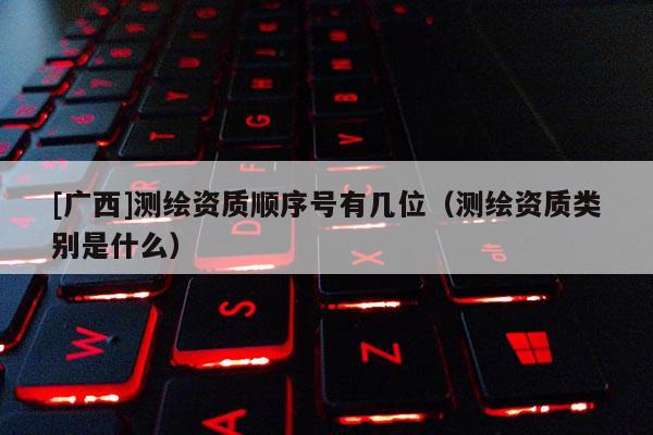 [廣西]測繪資質(zhì)順序號(hào)有幾位（測繪資質(zhì)類別是什么）