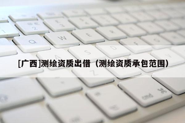 [廣西]測繪資質(zhì)出借（測繪資質(zhì)承包范圍）