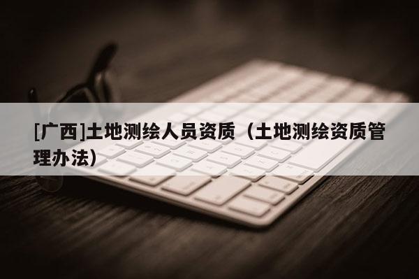 [廣西]土地測繪人員資質(zhì)（土地測繪資質(zhì)管理辦法）