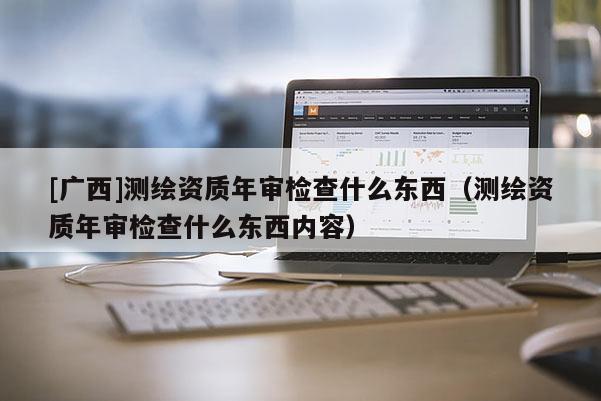 [廣西]測繪資質(zhì)年審檢查什么東西（測繪資質(zhì)年審檢查什么東西內(nèi)容）
