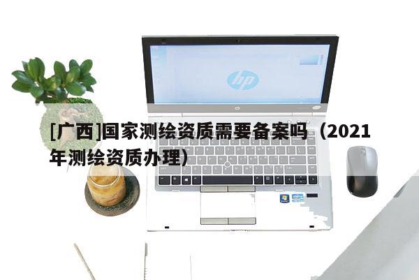 [廣西]國(guó)家測(cè)繪資質(zhì)需要備案嗎（2021年測(cè)繪資質(zhì)辦理）