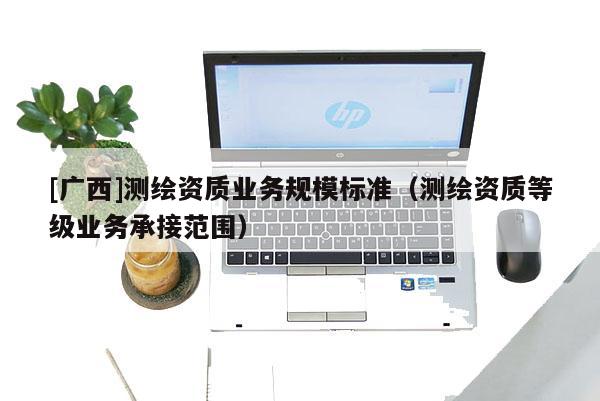 [廣西]測繪資質(zhì)業(yè)務(wù)規(guī)模標準（測繪資質(zhì)等級業(yè)務(wù)承接范圍）