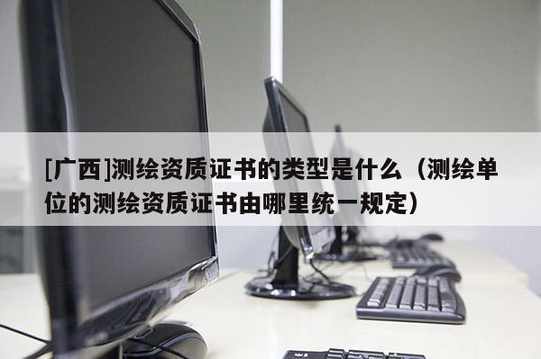 [廣西]測繪資質證書的類型是什么（測繪單位的測繪資質證書由哪里統(tǒng)一規(guī)定）