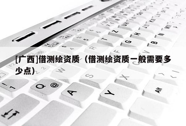 [廣西]借測繪資質(zhì)（借測繪資質(zhì)一般需要多少點）