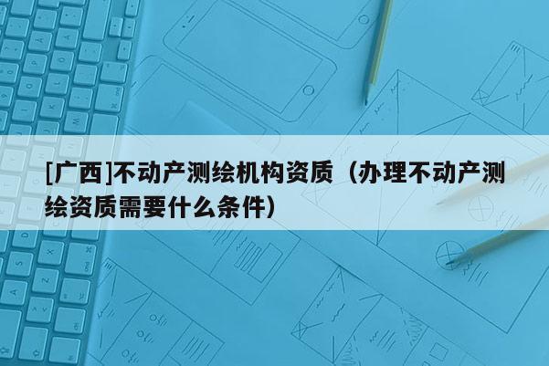 [廣西]不動(dòng)產(chǎn)測(cè)繪機(jī)構(gòu)資質(zhì)（辦理不動(dòng)產(chǎn)測(cè)繪資質(zhì)需要什么條件）