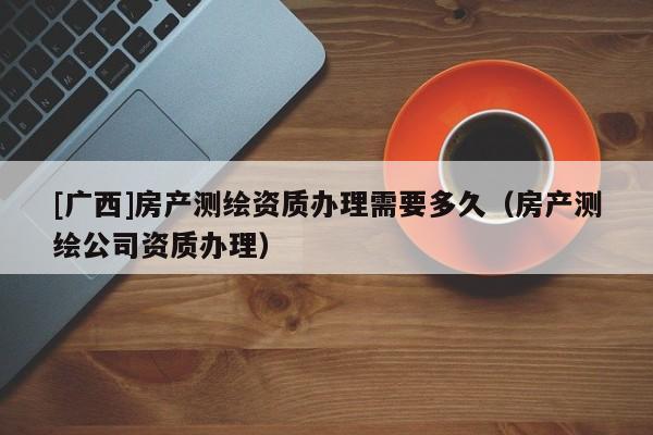 [廣西]房產(chǎn)測(cè)繪資質(zhì)辦理需要多久（房產(chǎn)測(cè)繪公司資質(zhì)辦理）