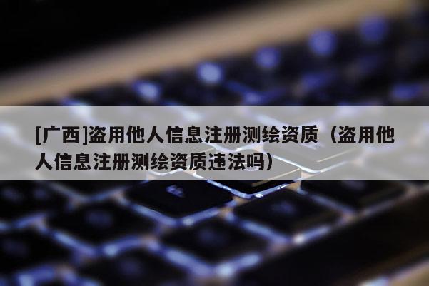 [廣西]盜用他人信息注冊(cè)測(cè)繪資質(zhì)（盜用他人信息注冊(cè)測(cè)繪資質(zhì)違法嗎）