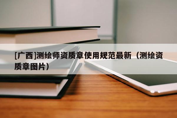 [廣西]測繪師資質章使用規(guī)范最新（測繪資質章圖片）