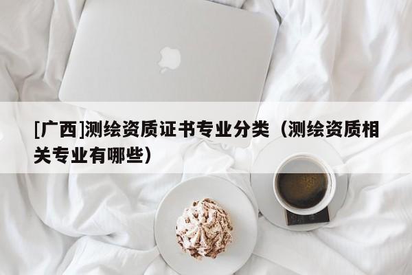 [廣西]測繪資質(zhì)證書專業(yè)分類（測繪資質(zhì)相關(guān)專業(yè)有哪些）