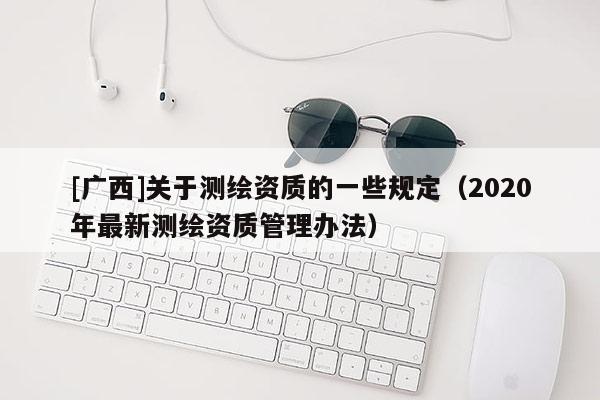 [廣西]關(guān)于測繪資質(zhì)的一些規(guī)定（2020年最新測繪資質(zhì)管理辦法）