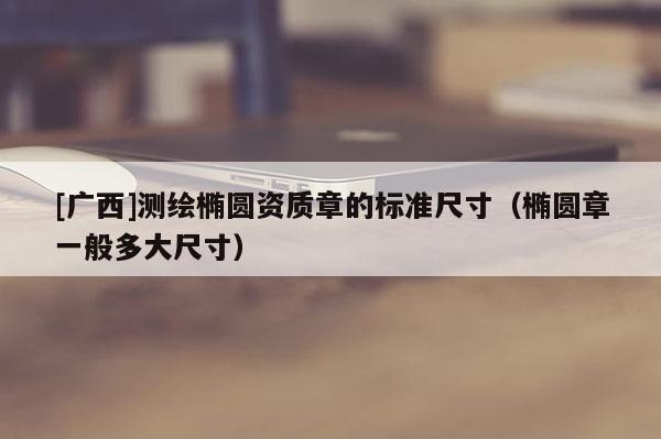[廣西]測繪橢圓資質(zhì)章的標準尺寸（橢圓章一般多大尺寸）
