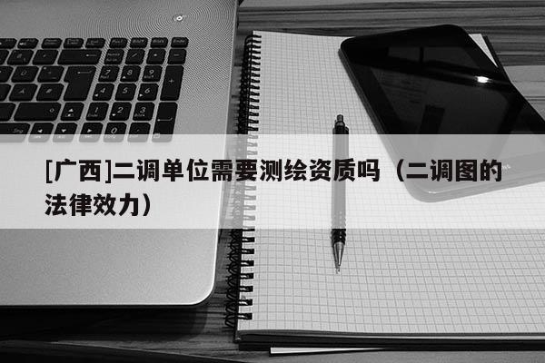 [廣西]二調(diào)單位需要測繪資質(zhì)嗎（二調(diào)圖的法律效力）